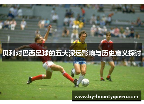 贝利对巴西足球的五大深远影响与历史意义探讨 贝利对巴西足球的五大深远影响与历史意义探讨