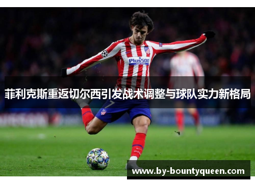 菲利克斯重返切尔西引发战术调整与球队实力新格局