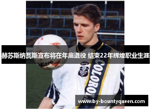 赫苏斯纳瓦斯宣布将在年底退役 结束22年辉煌职业生涯