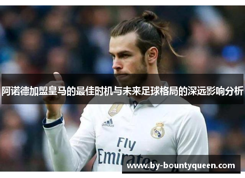 阿诺德加盟皇马的最佳时机与未来足球格局的深远影响分析